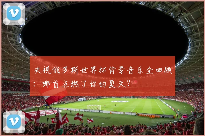 央视俄罗斯世界杯背景音乐全回顾:哪首点燃了你的夏天?