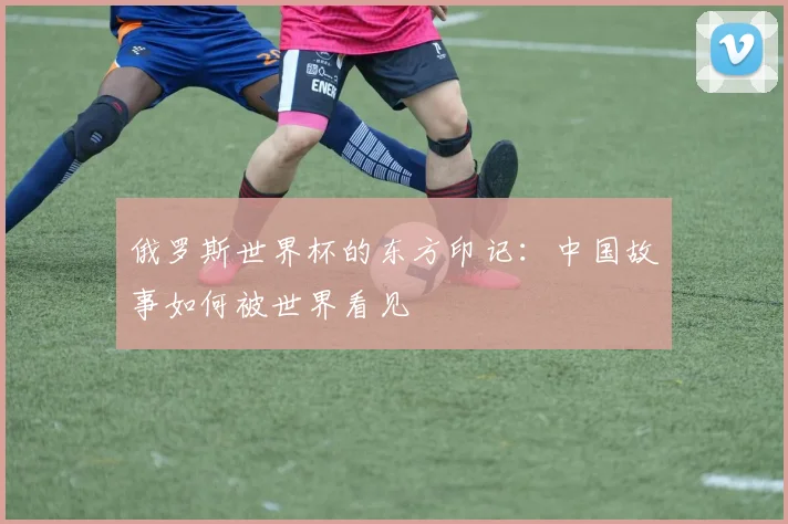 俄罗斯世界杯的东方印记:中国故事如何被世界看见