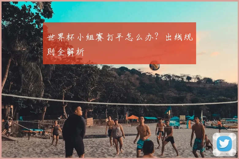 世界杯小组赛打平怎么办?出线规则全解析