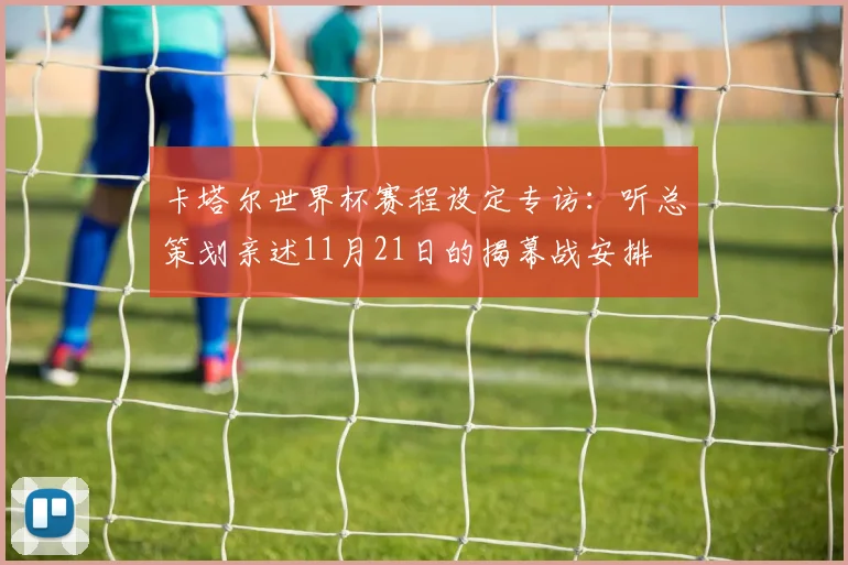 卡塔尔世界杯赛程设定专访:听总策划亲述11月21日的揭幕战安排