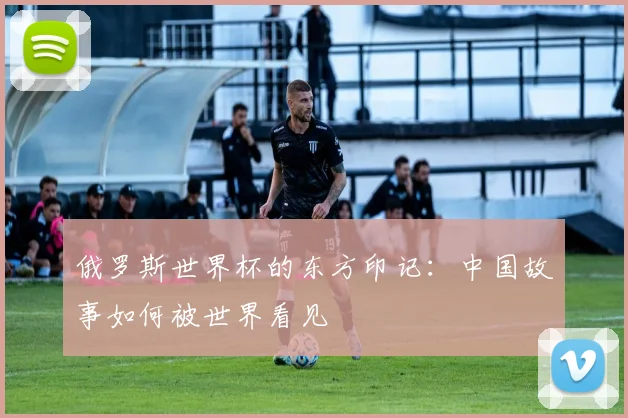 俄罗斯世界杯的东方印记:中国故事如何被世界看见