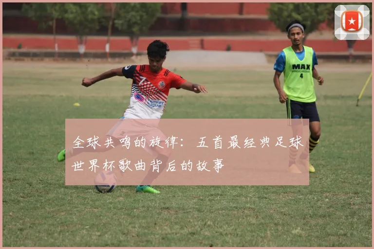 全球共鸣的旋律：五首最经典足球世界杯歌曲背后的故事