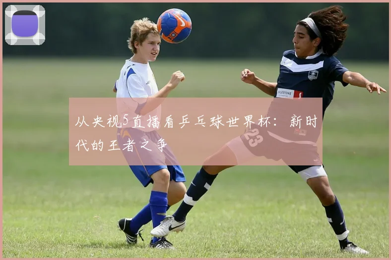 从央视5直播看乒乓球世界杯：新时代的王者之争