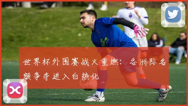世界杯外围赛战火重燃：各洲际名额争夺进入白热化